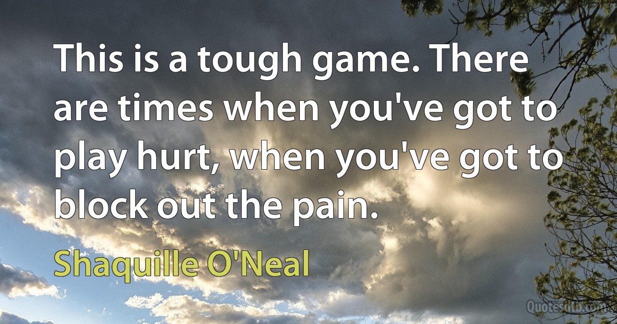 This is a tough game. There are times when you've got to play hurt, when you've got to block out the pain. (Shaquille O'Neal)