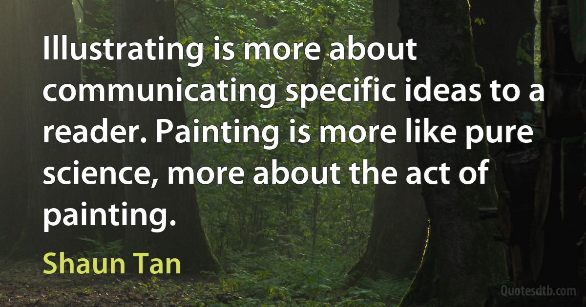 Illustrating is more about communicating specific ideas to a reader. Painting is more like pure science, more about the act of painting. (Shaun Tan)