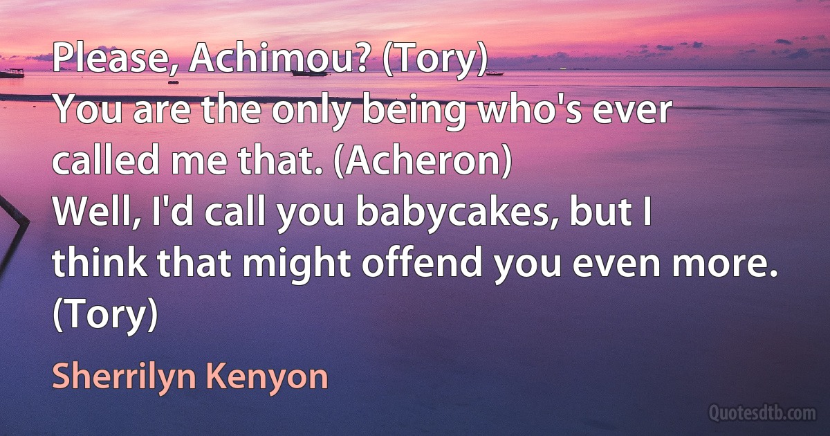 Please, Achimou? (Tory)
You are the only being who's ever called me that. (Acheron)
Well, I'd call you babycakes, but I think that might offend you even more. (Tory) (Sherrilyn Kenyon)