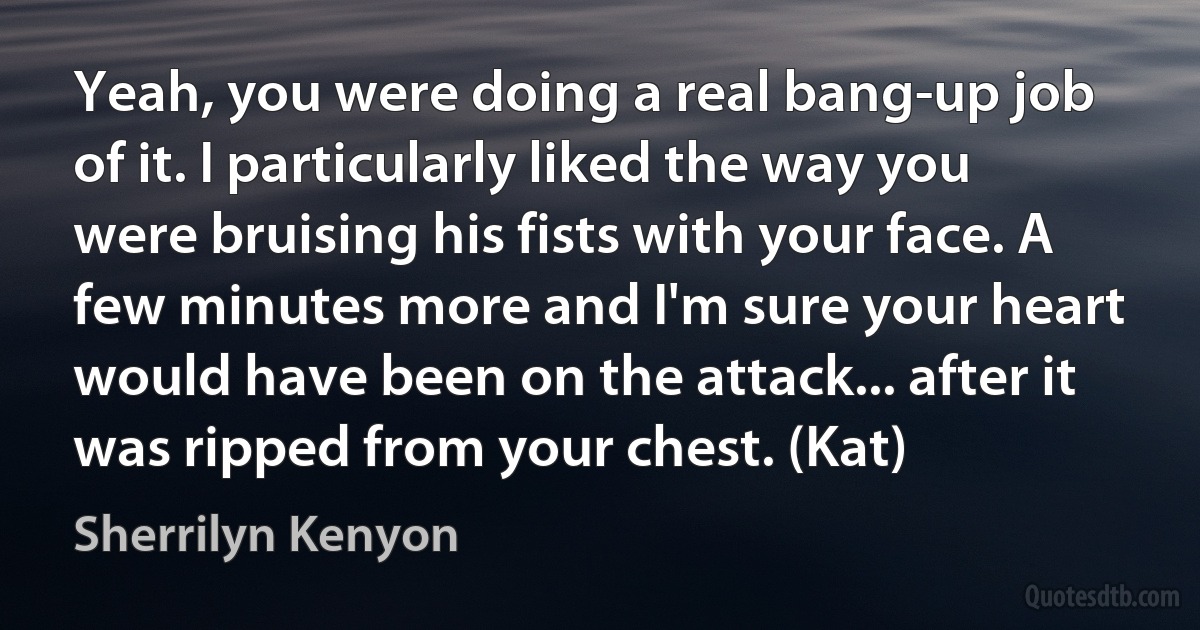 Yeah, you were doing a real bang-up job of it. I particularly liked the way you were bruising his fists with your face. A few minutes more and I'm sure your heart would have been on the attack... after it was ripped from your chest. (Kat) (Sherrilyn Kenyon)