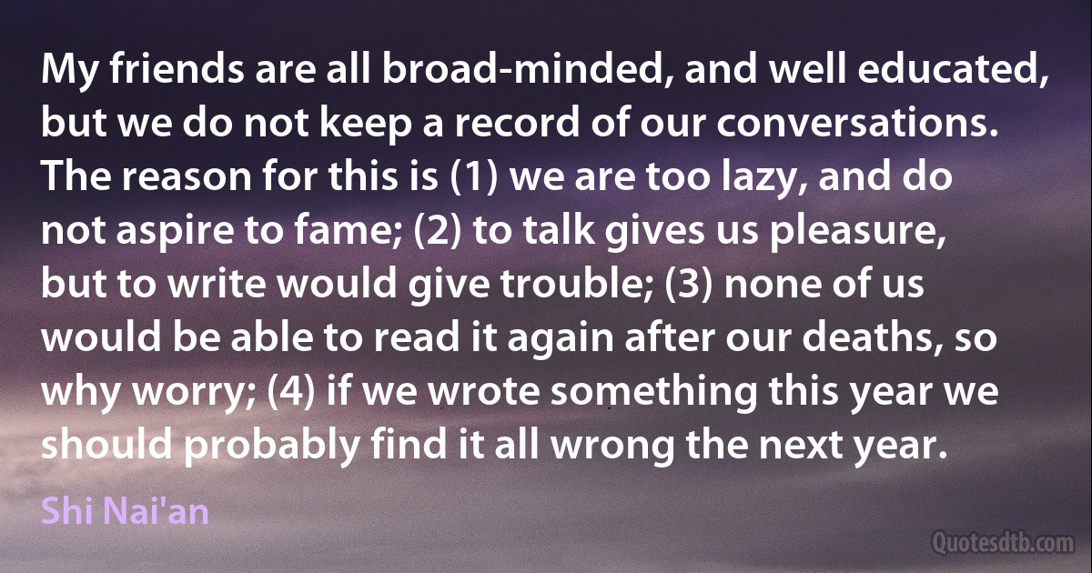 My friends are all broad-minded, and well educated, but we do not keep a record of our conversations. The reason for this is (1) we are too lazy, and do not aspire to fame; (2) to talk gives us pleasure, but to write would give trouble; (3) none of us would be able to read it again after our deaths, so why worry; (4) if we wrote something this year we should probably find it all wrong the next year. (Shi Nai'an)