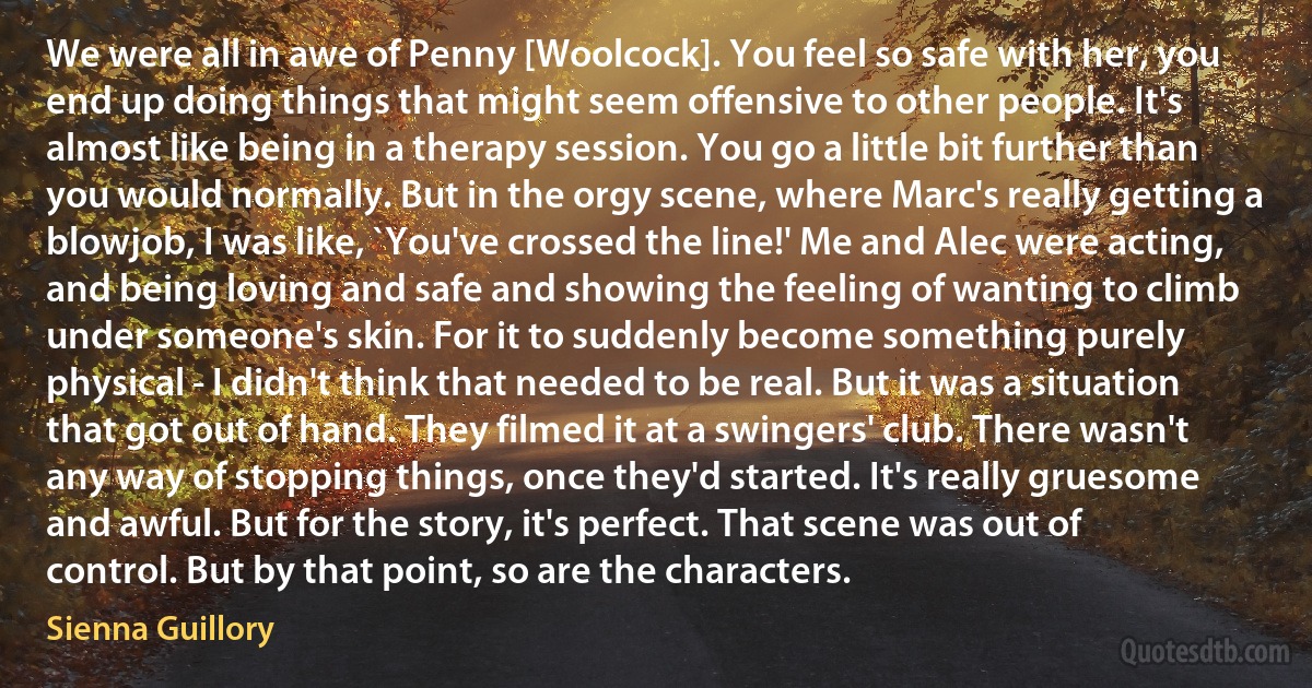 We were all in awe of Penny [Woolcock]. You feel so safe with her, you end up doing things that might seem offensive to other people. It's almost like being in a therapy session. You go a little bit further than you would normally. But in the orgy scene, where Marc's really getting a blowjob, I was like, `You've crossed the line!' Me and Alec were acting, and being loving and safe and showing the feeling of wanting to climb under someone's skin. For it to suddenly become something purely physical - I didn't think that needed to be real. But it was a situation that got out of hand. They filmed it at a swingers' club. There wasn't any way of stopping things, once they'd started. It's really gruesome and awful. But for the story, it's perfect. That scene was out of control. But by that point, so are the characters. (Sienna Guillory)