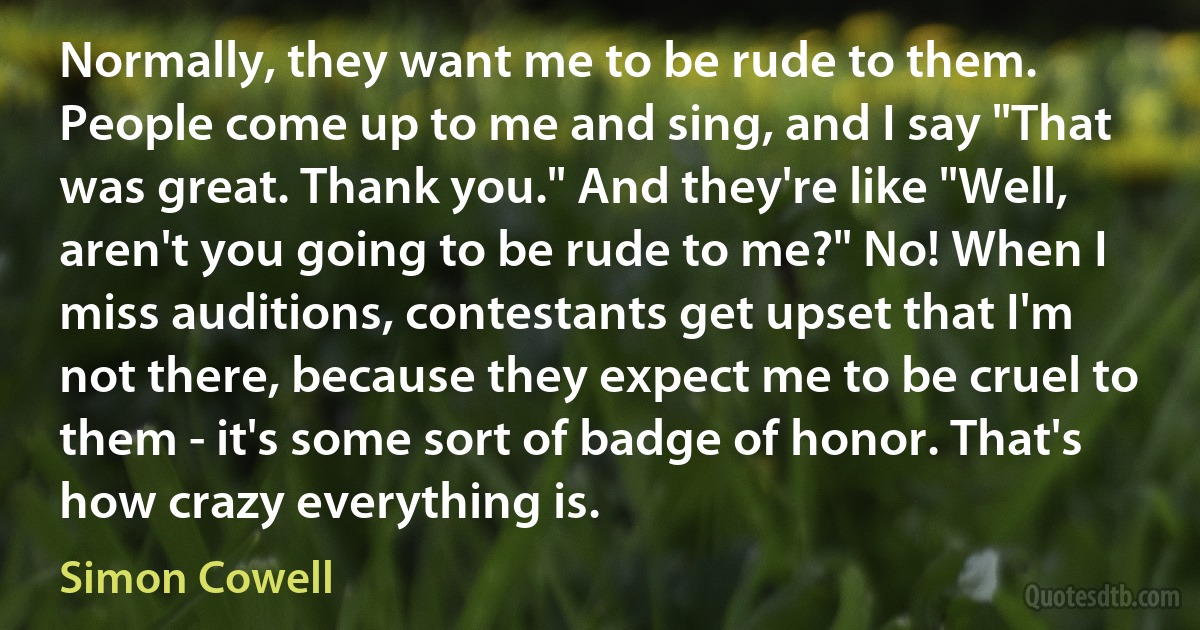 Normally, they want me to be rude to them. People come up to me and sing, and I say "That was great. Thank you." And they're like "Well, aren't you going to be rude to me?" No! When I miss auditions, contestants get upset that I'm not there, because they expect me to be cruel to them - it's some sort of badge of honor. That's how crazy everything is. (Simon Cowell)