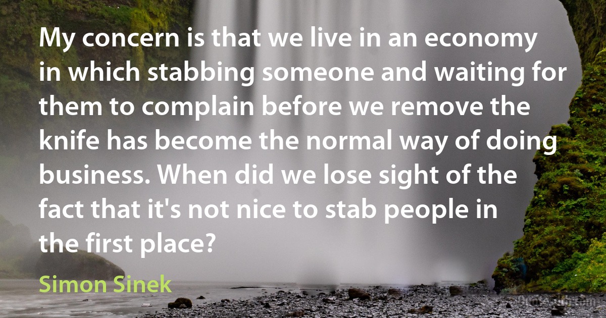 My concern is that we live in an economy in which stabbing someone and waiting for them to complain before we remove the knife has become the normal way of doing business. When did we lose sight of the fact that it's not nice to stab people in the first place? (Simon Sinek)