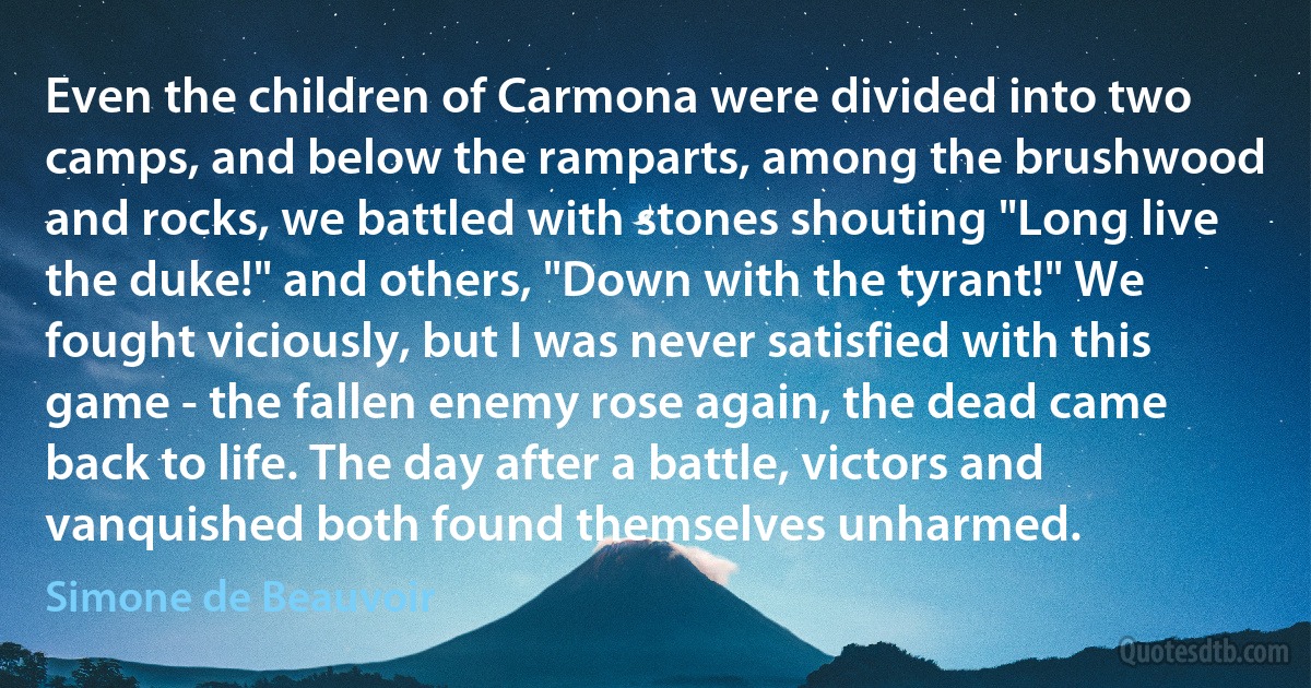 Even the children of Carmona were divided into two camps, and below the ramparts, among the brushwood and rocks, we battled with stones shouting "Long live the duke!" and others, "Down with the tyrant!" We fought viciously, but I was never satisfied with this game - the fallen enemy rose again, the dead came back to life. The day after a battle, victors and vanquished both found themselves unharmed. (Simone de Beauvoir)