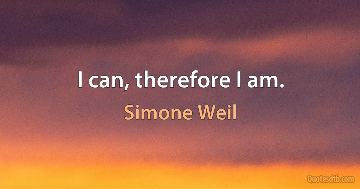 I can, therefore I am. (Simone Weil)