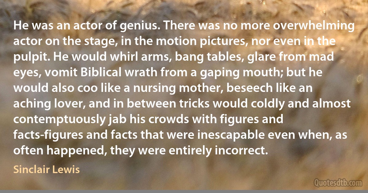 He was an actor of genius. There was no more overwhelming actor on the stage, in the motion pictures, nor even in the pulpit. He would whirl arms, bang tables, glare from mad eyes, vomit Biblical wrath from a gaping mouth; but he would also coo like a nursing mother, beseech like an aching lover, and in between tricks would coldly and almost contemptuously jab his crowds with figures and facts-figures and facts that were inescapable even when, as often happened, they were entirely incorrect. (Sinclair Lewis)