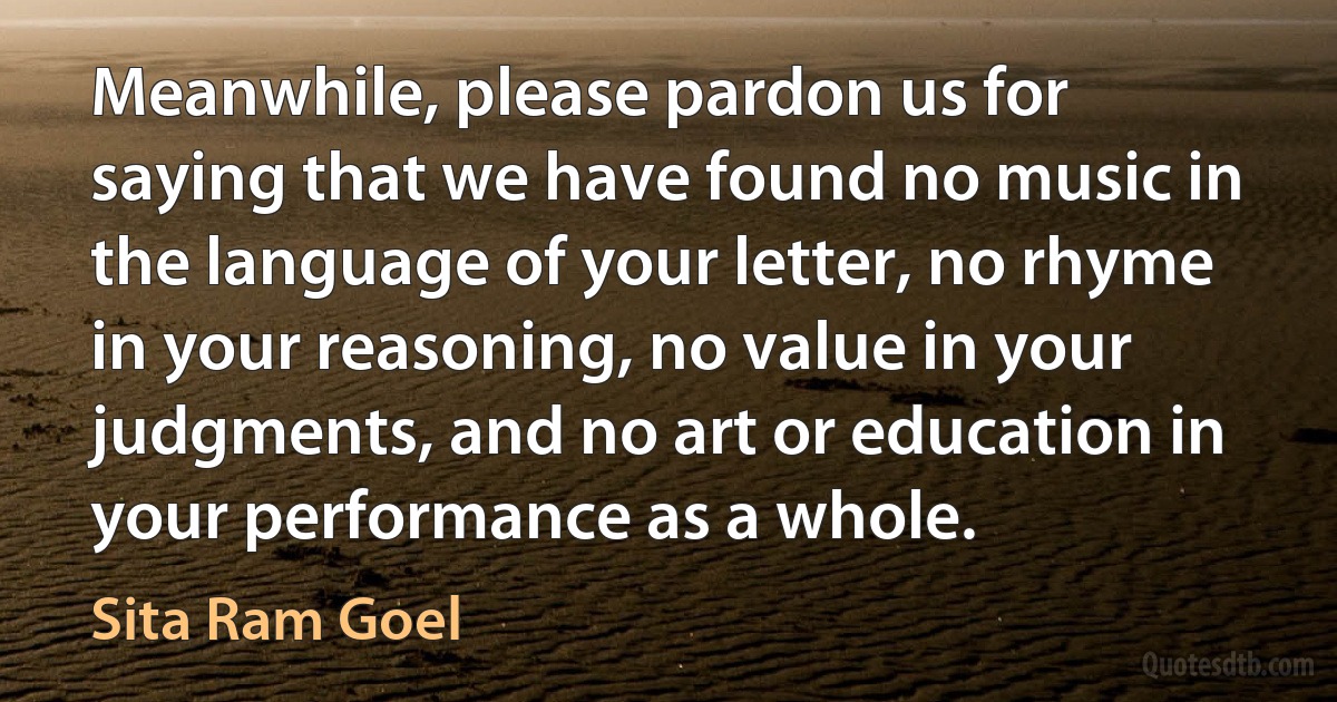 Meanwhile, please pardon us for saying that we have found no music in the language of your letter, no rhyme in your reasoning, no value in your judgments, and no art or education in your performance as a whole. (Sita Ram Goel)