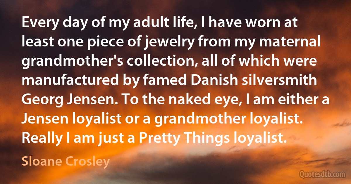 Every day of my adult life, I have worn at least one piece of jewelry from my maternal grandmother's collection, all of which were manufactured by famed Danish silversmith Georg Jensen. To the naked eye, I am either a Jensen loyalist or a grandmother loyalist. Really I am just a Pretty Things loyalist. (Sloane Crosley)