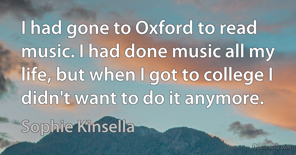 I had gone to Oxford to read music. I had done music all my life, but when I got to college I didn't want to do it anymore. (Sophie Kinsella)