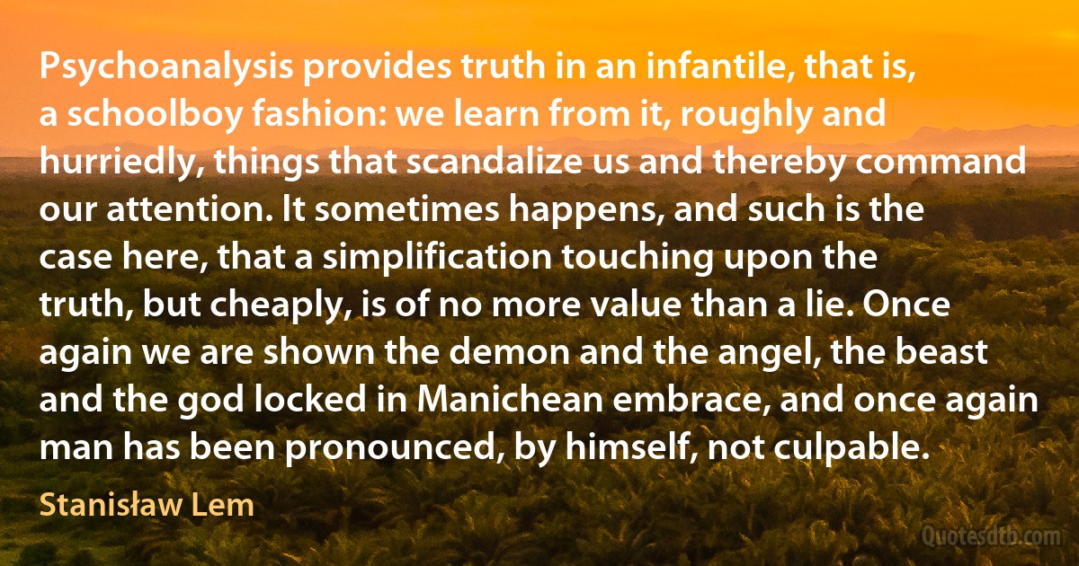 Psychoanalysis provides truth in an infantile, that is, a schoolboy fashion: we learn from it, roughly and hurriedly, things that scandalize us and thereby command our attention. It sometimes happens, and such is the case here, that a simplification touching upon the truth, but cheaply, is of no more value than a lie. Once again we are shown the demon and the angel, the beast and the god locked in Manichean embrace, and once again man has been pronounced, by himself, not culpable. (Stanisław Lem)