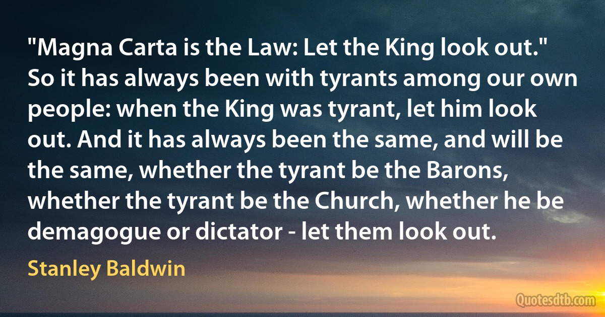 "Magna Carta is the Law: Let the King look out."
So it has always been with tyrants among our own people: when the King was tyrant, let him look out. And it has always been the same, and will be the same, whether the tyrant be the Barons, whether the tyrant be the Church, whether he be demagogue or dictator - let them look out. (Stanley Baldwin)