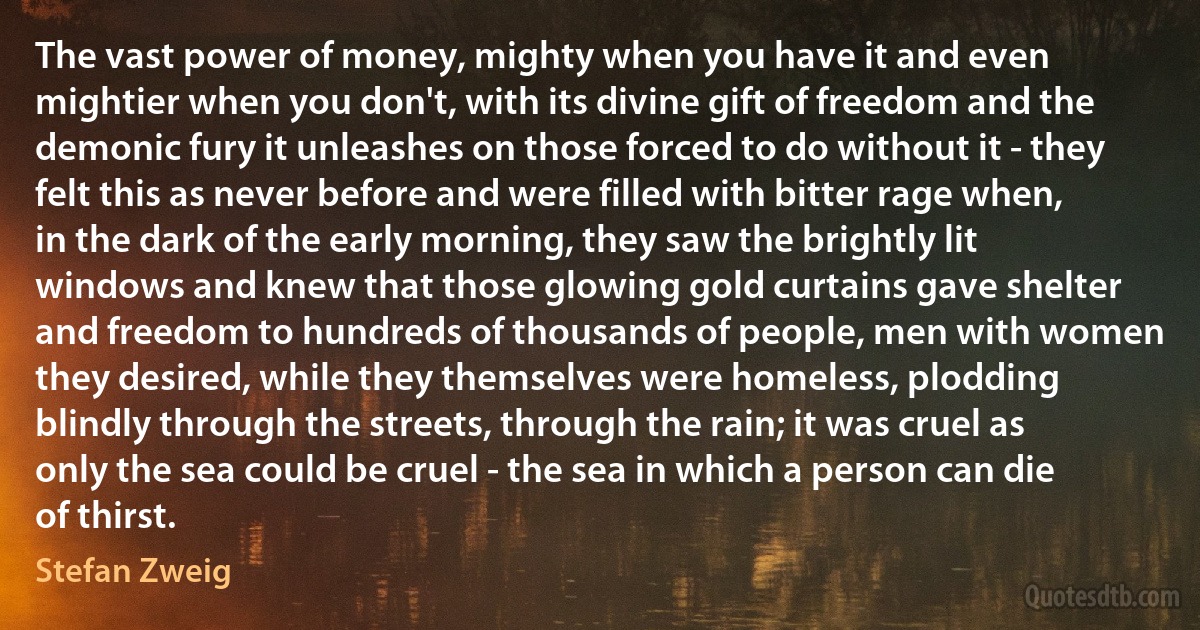 The vast power of money, mighty when you have it and even mightier when you don't, with its divine gift of freedom and the demonic fury it unleashes on those forced to do without it - they felt this as never before and were filled with bitter rage when, in the dark of the early morning, they saw the brightly lit windows and knew that those glowing gold curtains gave shelter and freedom to hundreds of thousands of people, men with women they desired, while they themselves were homeless, plodding blindly through the streets, through the rain; it was cruel as only the sea could be cruel - the sea in which a person can die of thirst. (Stefan Zweig)