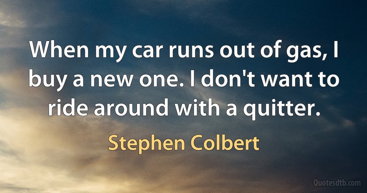 When my car runs out of gas, I buy a new one. I don't want to ride around with a quitter. (Stephen Colbert)