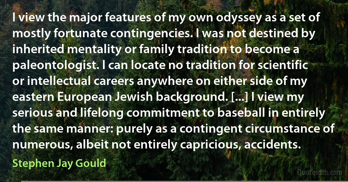 I view the major features of my own odyssey as a set of mostly fortunate contingencies. I was not destined by inherited mentality or family tradition to become a paleontologist. I can locate no tradition for scientific or intellectual careers anywhere on either side of my eastern European Jewish background. [...] I view my serious and lifelong commitment to baseball in entirely the same manner: purely as a contingent circumstance of numerous, albeit not entirely capricious, accidents. (Stephen Jay Gould)