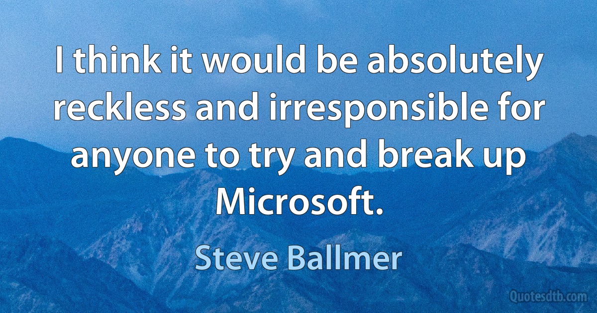 I think it would be absolutely reckless and irresponsible for anyone to try and break up Microsoft. (Steve Ballmer)