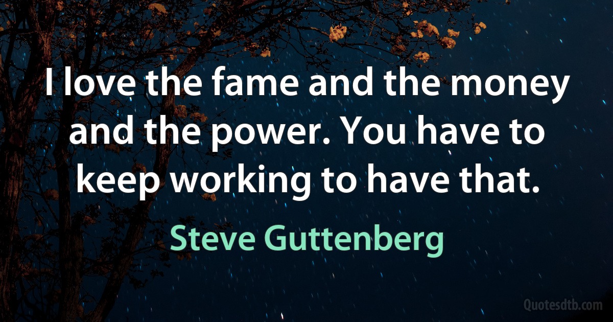 I love the fame and the money and the power. You have to keep working to have that. (Steve Guttenberg)