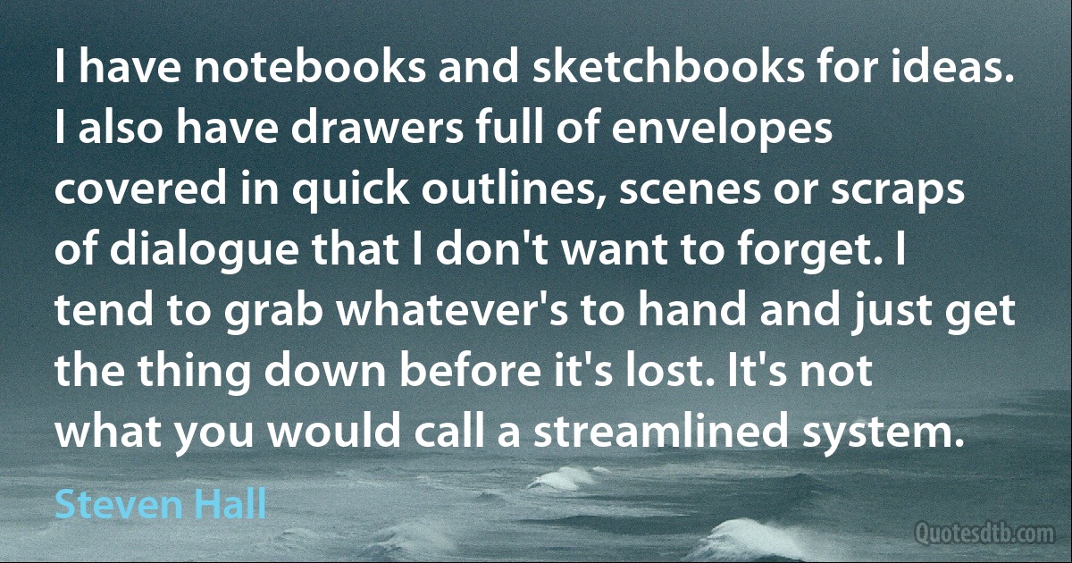 I have notebooks and sketchbooks for ideas. I also have drawers full of envelopes covered in quick outlines, scenes or scraps of dialogue that I don't want to forget. I tend to grab whatever's to hand and just get the thing down before it's lost. It's not what you would call a streamlined system. (Steven Hall)