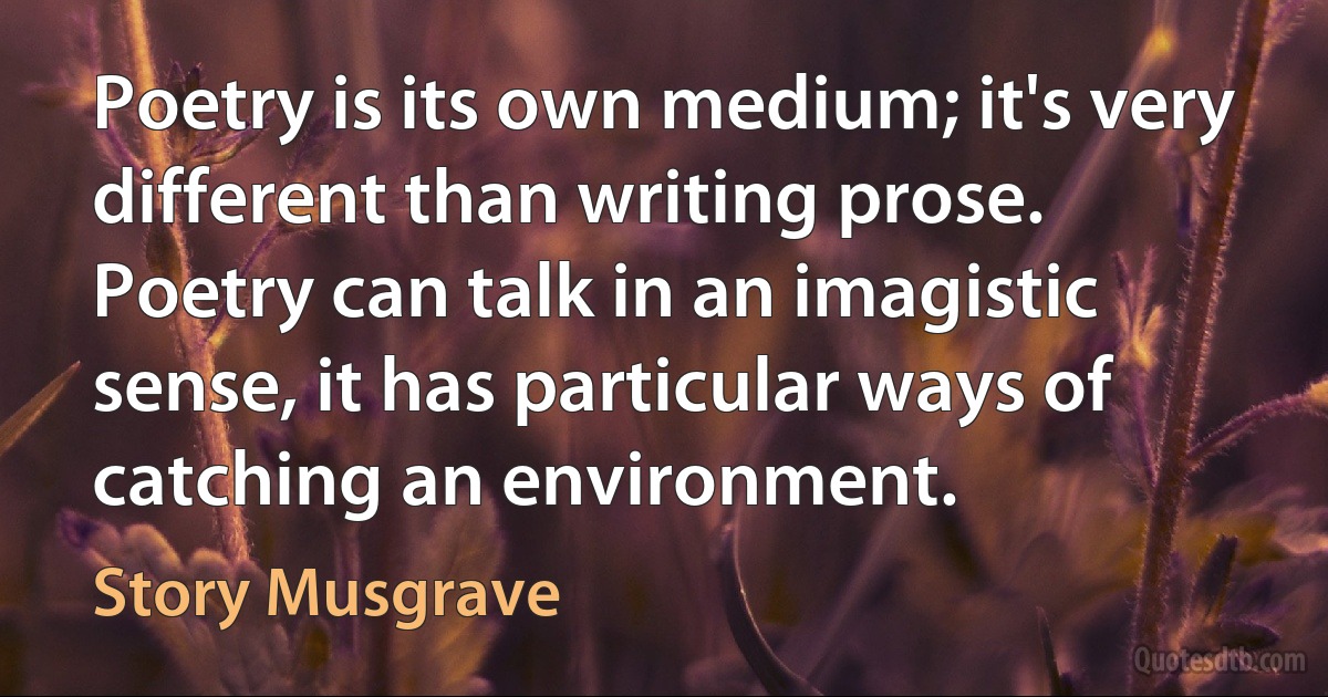 Poetry is its own medium; it's very different than writing prose. Poetry can talk in an imagistic sense, it has particular ways of catching an environment. (Story Musgrave)