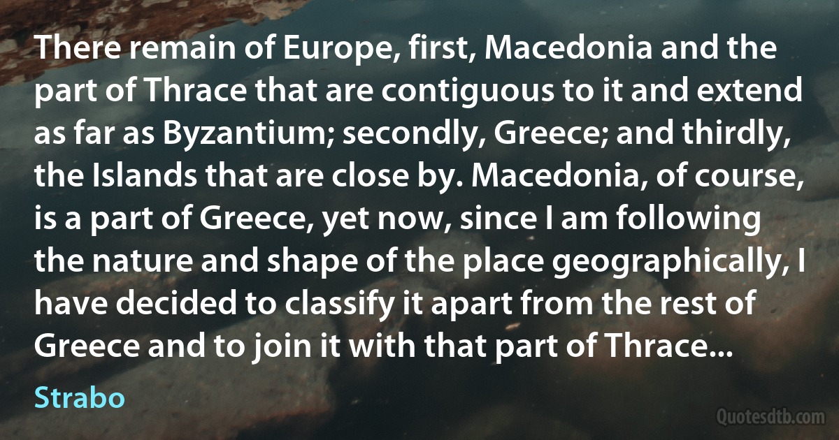 There remain of Europe, first, Macedonia and the part of Thrace that are contiguous to it and extend as far as Byzantium; secondly, Greece; and thirdly, the Islands that are close by. Macedonia, of course, is a part of Greece, yet now, since I am following the nature and shape of the place geographically, I have decided to classify it apart from the rest of Greece and to join it with that part of Thrace... (Strabo)