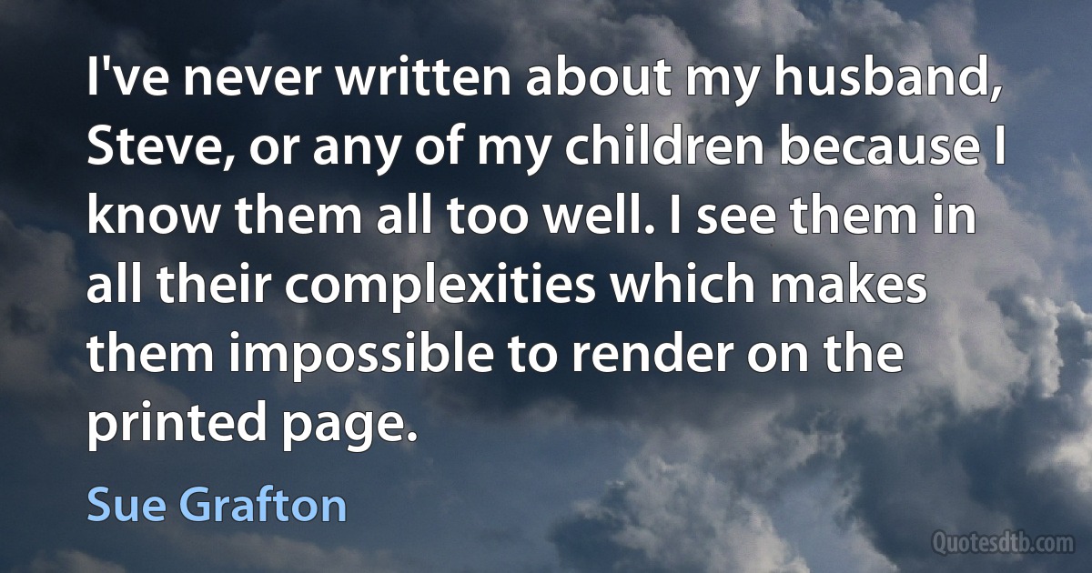 I've never written about my husband, Steve, or any of my children because I know them all too well. I see them in all their complexities which makes them impossible to render on the printed page. (Sue Grafton)