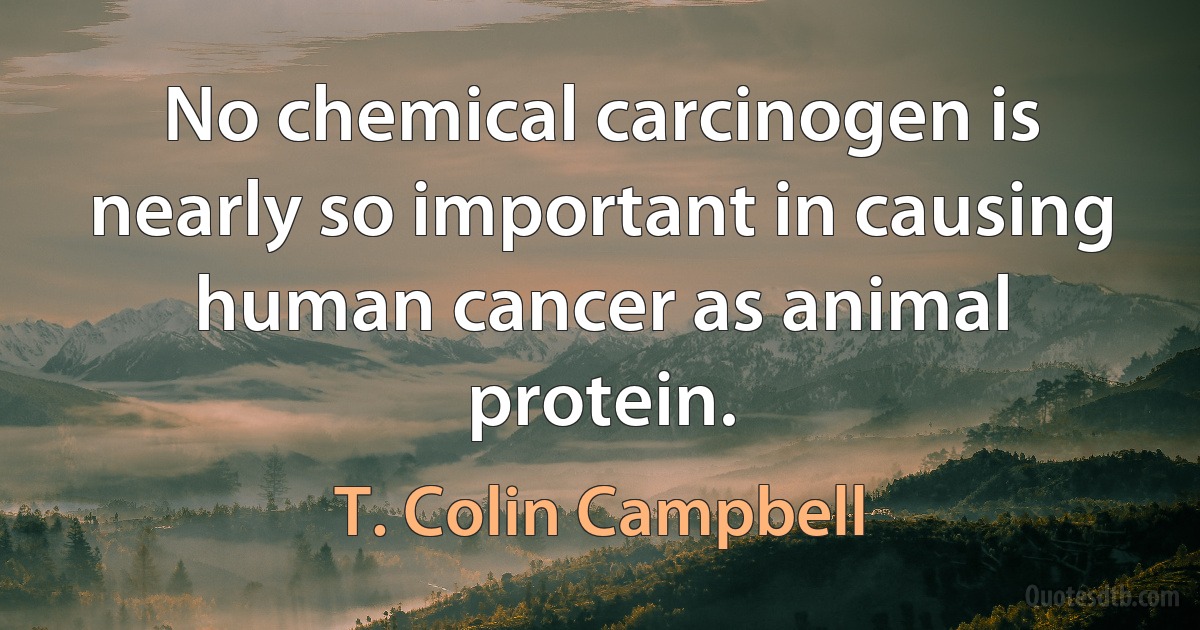 No chemical carcinogen is nearly so important in causing human cancer as animal protein. (T. Colin Campbell)