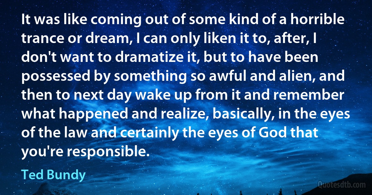 It was like coming out of some kind of a horrible trance or dream, I can only liken it to, after, I don't want to dramatize it, but to have been possessed by something so awful and alien, and then to next day wake up from it and remember what happened and realize, basically, in the eyes of the law and certainly the eyes of God that you're responsible. (Ted Bundy)