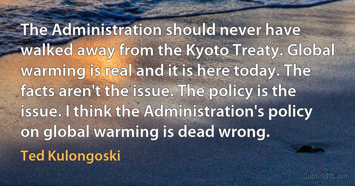 The Administration should never have walked away from the Kyoto Treaty. Global warming is real and it is here today. The facts aren't the issue. The policy is the issue. I think the Administration's policy on global warming is dead wrong. (Ted Kulongoski)