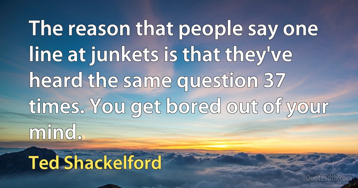 The reason that people say one line at junkets is that they've heard the same question 37 times. You get bored out of your mind. (Ted Shackelford)