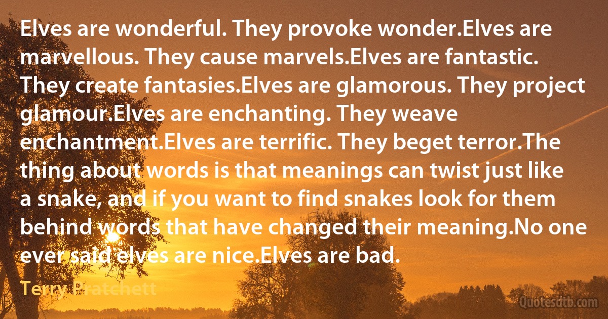 Elves are wonderful. They provoke wonder.Elves are marvellous. They cause marvels.Elves are fantastic. They create fantasies.Elves are glamorous. They project glamour.Elves are enchanting. They weave enchantment.Elves are terrific. They beget terror.The thing about words is that meanings can twist just like a snake, and if you want to find snakes look for them behind words that have changed their meaning.No one ever said elves are nice.Elves are bad. (Terry Pratchett)