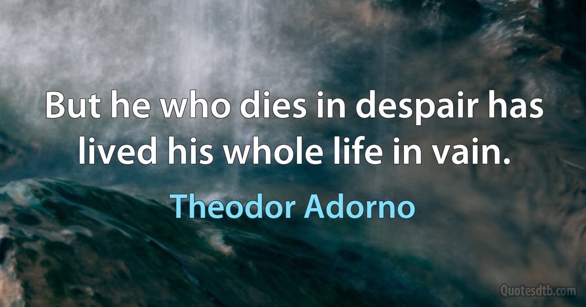 But he who dies in despair has lived his whole life in vain. (Theodor Adorno)