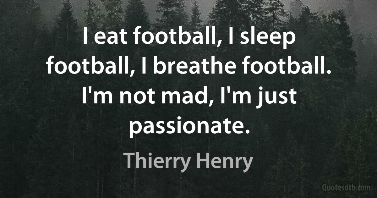 I eat football, I sleep football, I breathe football. I'm not mad, I'm just passionate. (Thierry Henry)