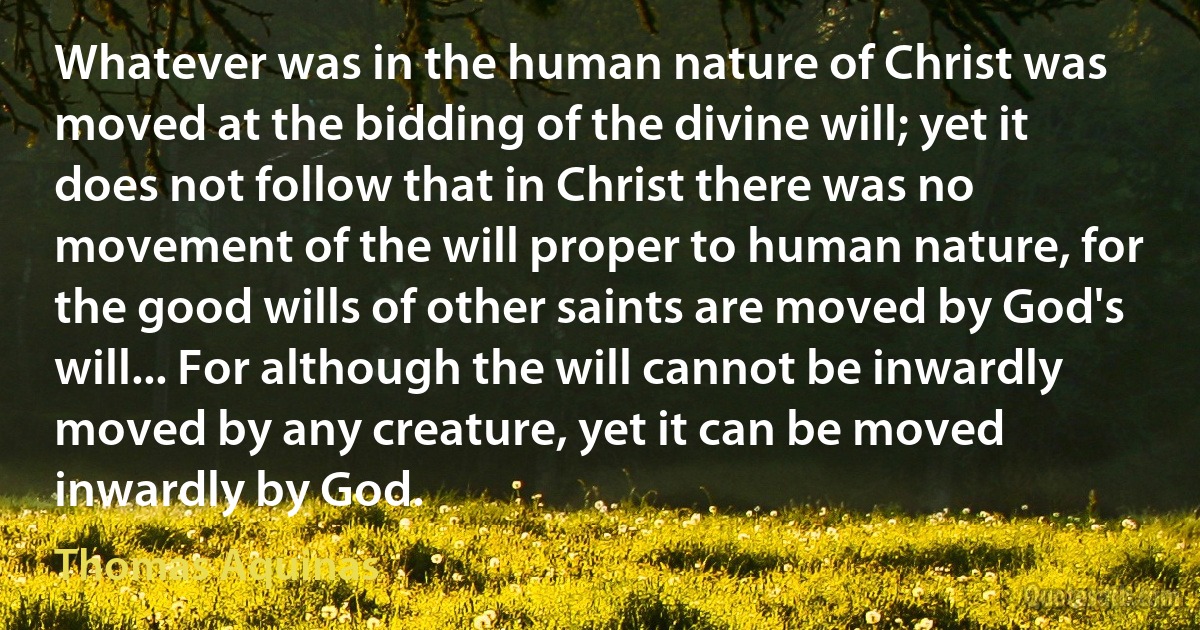 Whatever was in the human nature of Christ was moved at the bidding of the divine will; yet it does not follow that in Christ there was no movement of the will proper to human nature, for the good wills of other saints are moved by God's will... For although the will cannot be inwardly moved by any creature, yet it can be moved inwardly by God. (Thomas Aquinas)