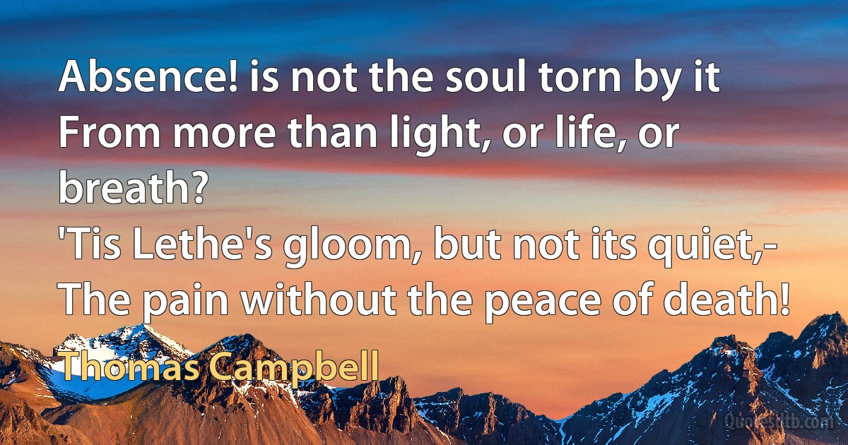 Absence! is not the soul torn by it
From more than light, or life, or breath?
'Tis Lethe's gloom, but not its quiet,-
The pain without the peace of death! (Thomas Campbell)