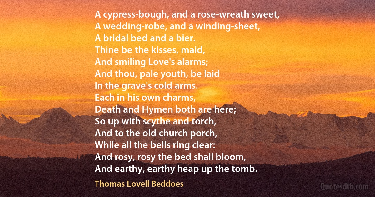 A cypress-bough, and a rose-wreath sweet,
A wedding-robe, and a winding-sheet,
A bridal bed and a bier.
Thine be the kisses, maid,
And smiling Love's alarms;
And thou, pale youth, be laid
In the grave's cold arms.
Each in his own charms,
Death and Hymen both are here;
So up with scythe and torch,
And to the old church porch,
While all the bells ring clear:
And rosy, rosy the bed shall bloom,
And earthy, earthy heap up the tomb. (Thomas Lovell Beddoes)