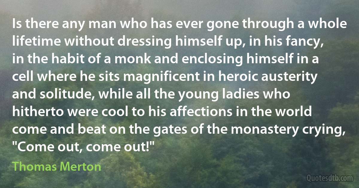 Is there any man who has ever gone through a whole lifetime without dressing himself up, in his fancy, in the habit of a monk and enclosing himself in a cell where he sits magnificent in heroic austerity and solitude, while all the young ladies who hitherto were cool to his affections in the world come and beat on the gates of the monastery crying, "Come out, come out!" (Thomas Merton)