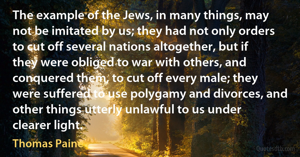 The example of the Jews, in many things, may not be imitated by us; they had not only orders to cut off several nations altogether, but if they were obliged to war with others, and conquered them, to cut off every male; they were suffered to use polygamy and divorces, and other things utterly unlawful to us under clearer light. (Thomas Paine)