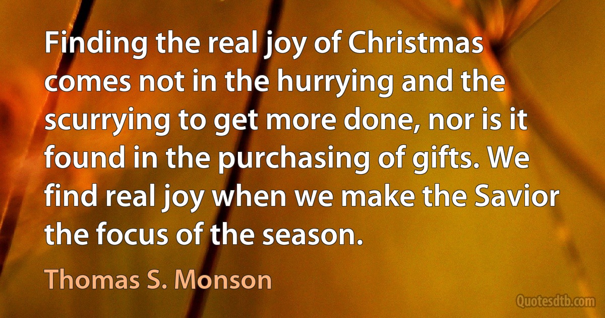 Finding the real joy of Christmas comes not in the hurrying and the scurrying to get more done, nor is it found in the purchasing of gifts. We find real joy when we make the Savior the focus of the season. (Thomas S. Monson)