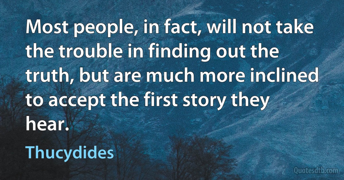 Most people, in fact, will not take the trouble in finding out the truth, but are much more inclined to accept the first story they hear. (Thucydides)