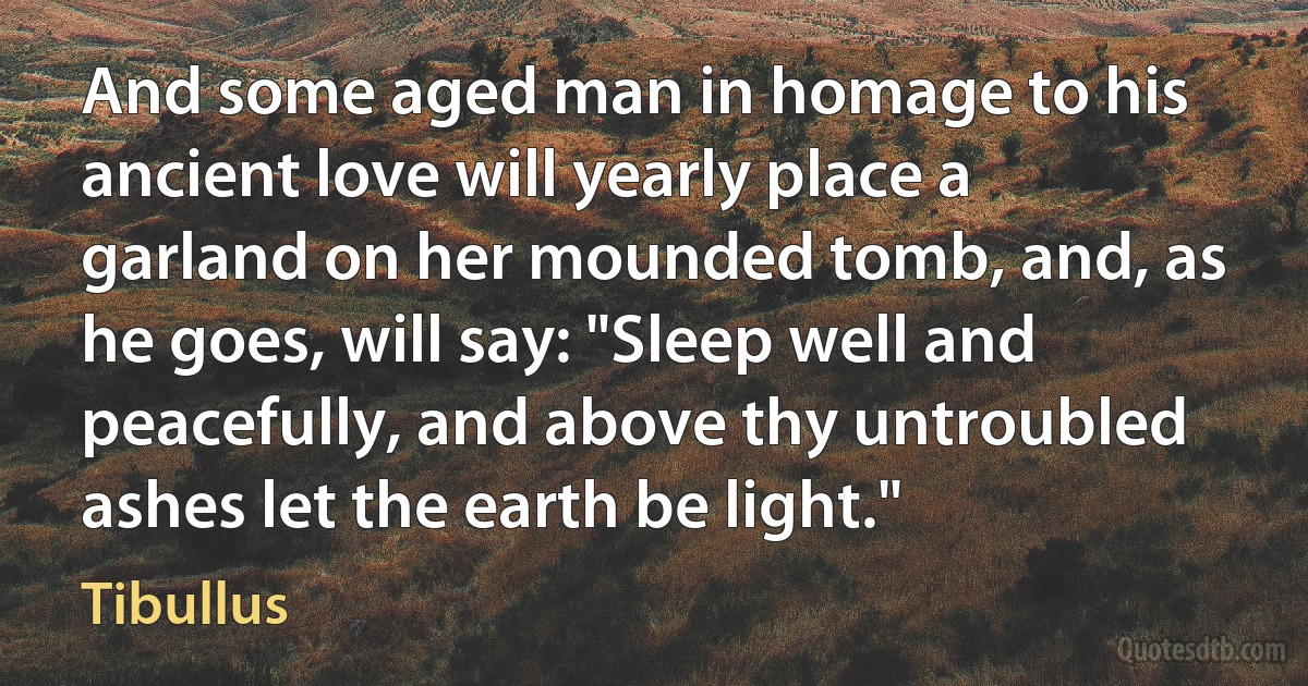 And some aged man in homage to his ancient love will yearly place a garland on her mounded tomb, and, as he goes, will say: "Sleep well and peacefully, and above thy untroubled ashes let the earth be light." (Tibullus)