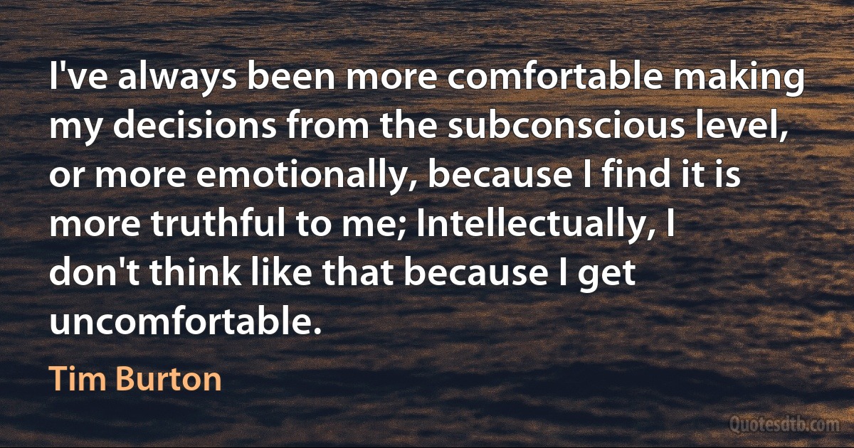 I've always been more comfortable making my decisions from the subconscious level, or more emotionally, because I find it is more truthful to me; Intellectually, I don't think like that because I get uncomfortable. (Tim Burton)