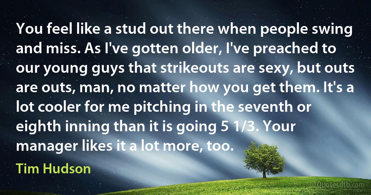 You feel like a stud out there when people swing and miss. As I've gotten older, I've preached to our young guys that strikeouts are sexy, but outs are outs, man, no matter how you get them. It's a lot cooler for me pitching in the seventh or eighth inning than it is going 5 1/3. Your manager likes it a lot more, too. (Tim Hudson)