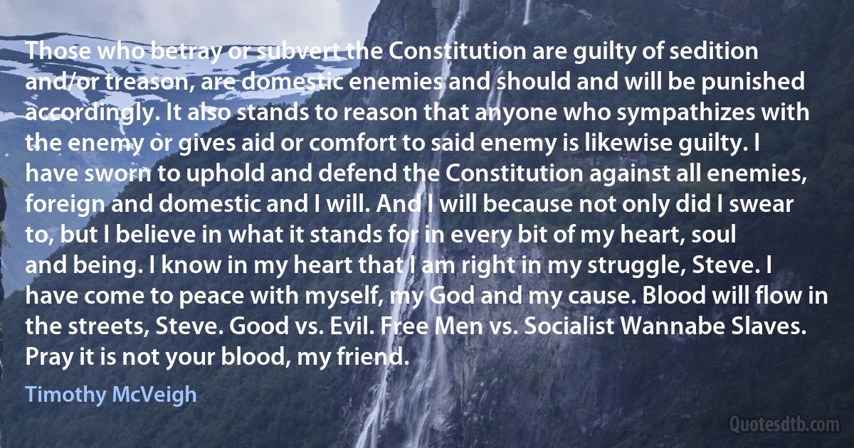 Those who betray or subvert the Constitution are guilty of sedition and/or treason, are domestic enemies and should and will be punished accordingly. It also stands to reason that anyone who sympathizes with the enemy or gives aid or comfort to said enemy is likewise guilty. I have sworn to uphold and defend the Constitution against all enemies, foreign and domestic and I will. And I will because not only did I swear to, but I believe in what it stands for in every bit of my heart, soul and being. I know in my heart that I am right in my struggle, Steve. I have come to peace with myself, my God and my cause. Blood will flow in the streets, Steve. Good vs. Evil. Free Men vs. Socialist Wannabe Slaves. Pray it is not your blood, my friend. (Timothy McVeigh)