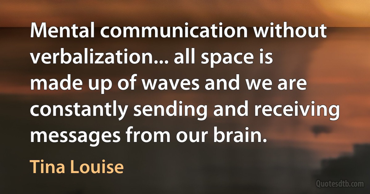 Mental communication without verbalization... all space is made up of waves and we are constantly sending and receiving messages from our brain. (Tina Louise)