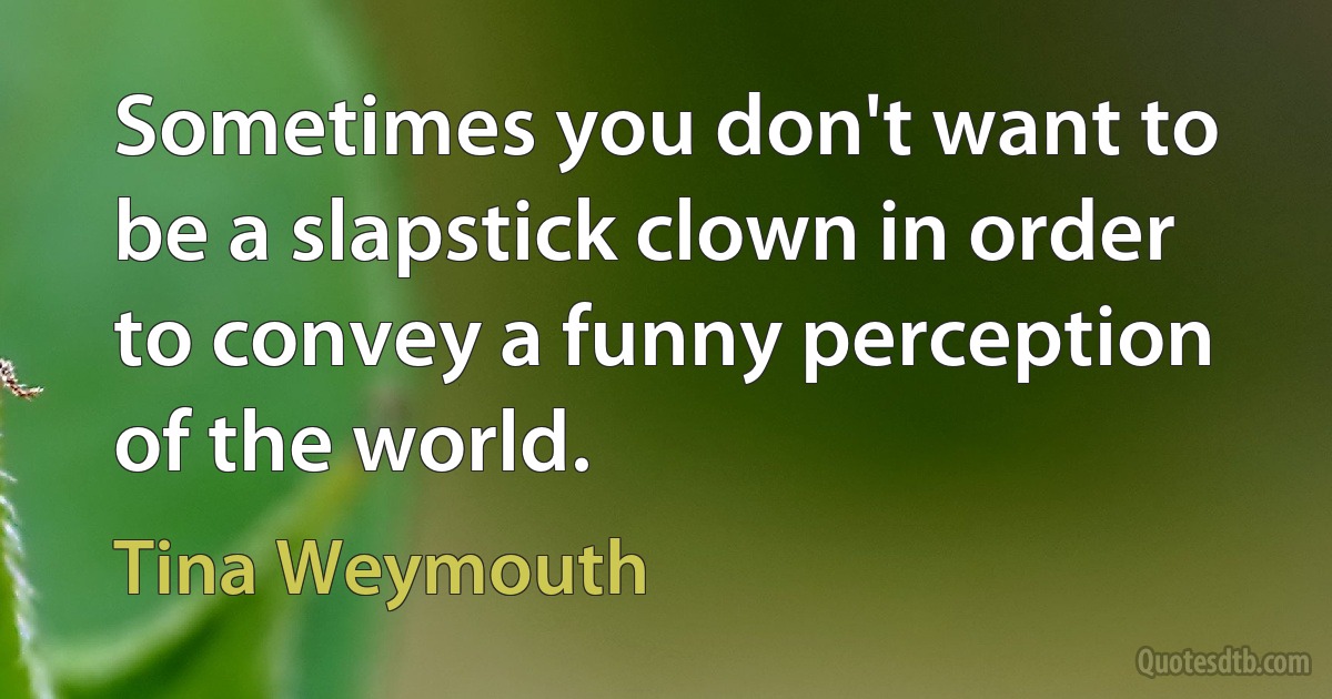 Sometimes you don't want to be a slapstick clown in order to convey a funny perception of the world. (Tina Weymouth)