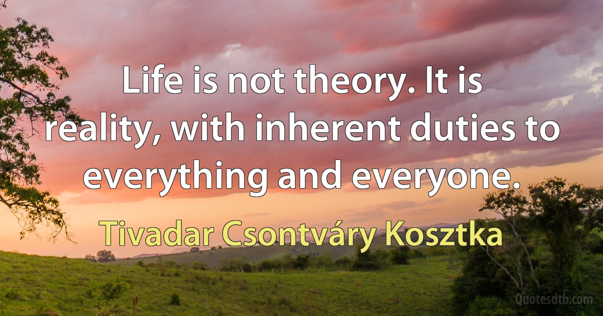 Life is not theory. It is reality, with inherent duties to everything and everyone. (Tivadar Csontváry Kosztka)