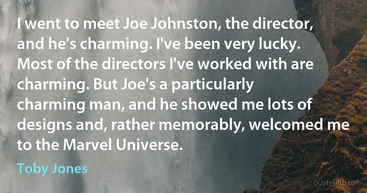 I went to meet Joe Johnston, the director, and he's charming. I've been very lucky. Most of the directors I've worked with are charming. But Joe's a particularly charming man, and he showed me lots of designs and, rather memorably, welcomed me to the Marvel Universe. (Toby Jones)