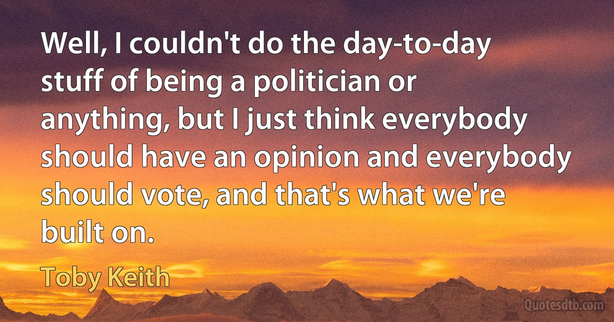 Well, I couldn't do the day-to-day stuff of being a politician or anything, but I just think everybody should have an opinion and everybody should vote, and that's what we're built on. (Toby Keith)