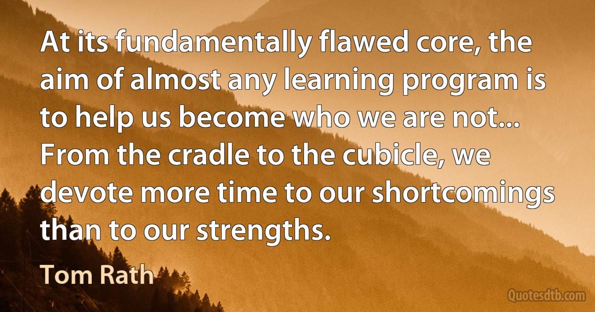 At its fundamentally flawed core, the aim of almost any learning program is to help us become who we are not... From the cradle to the cubicle, we devote more time to our shortcomings than to our strengths. (Tom Rath)