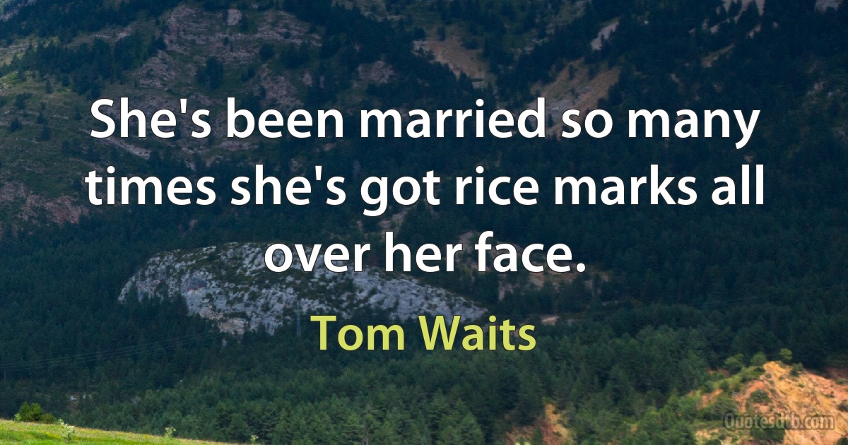 She's been married so many times she's got rice marks all over her face. (Tom Waits)